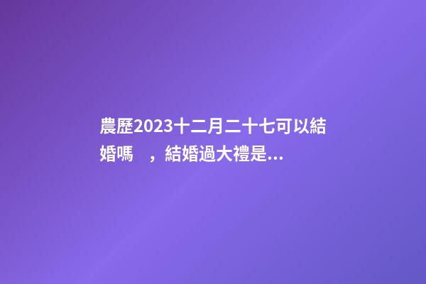 農歷2023十二月二十七可以結婚嗎，結婚過大禮是什么意思？
